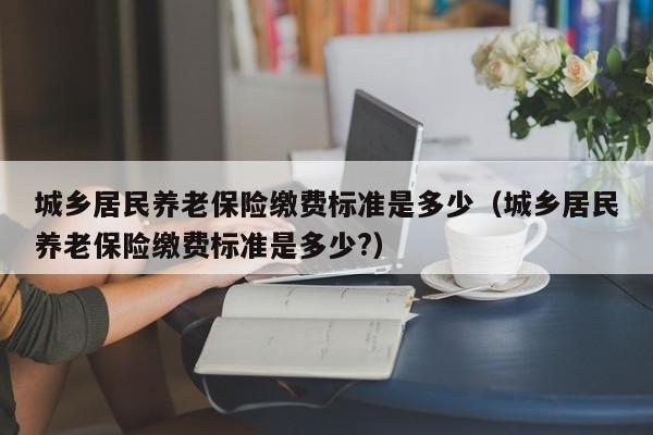 城乡居民养老保险缴费标准是多少(城乡居民养老保险缴费标准是多少?)